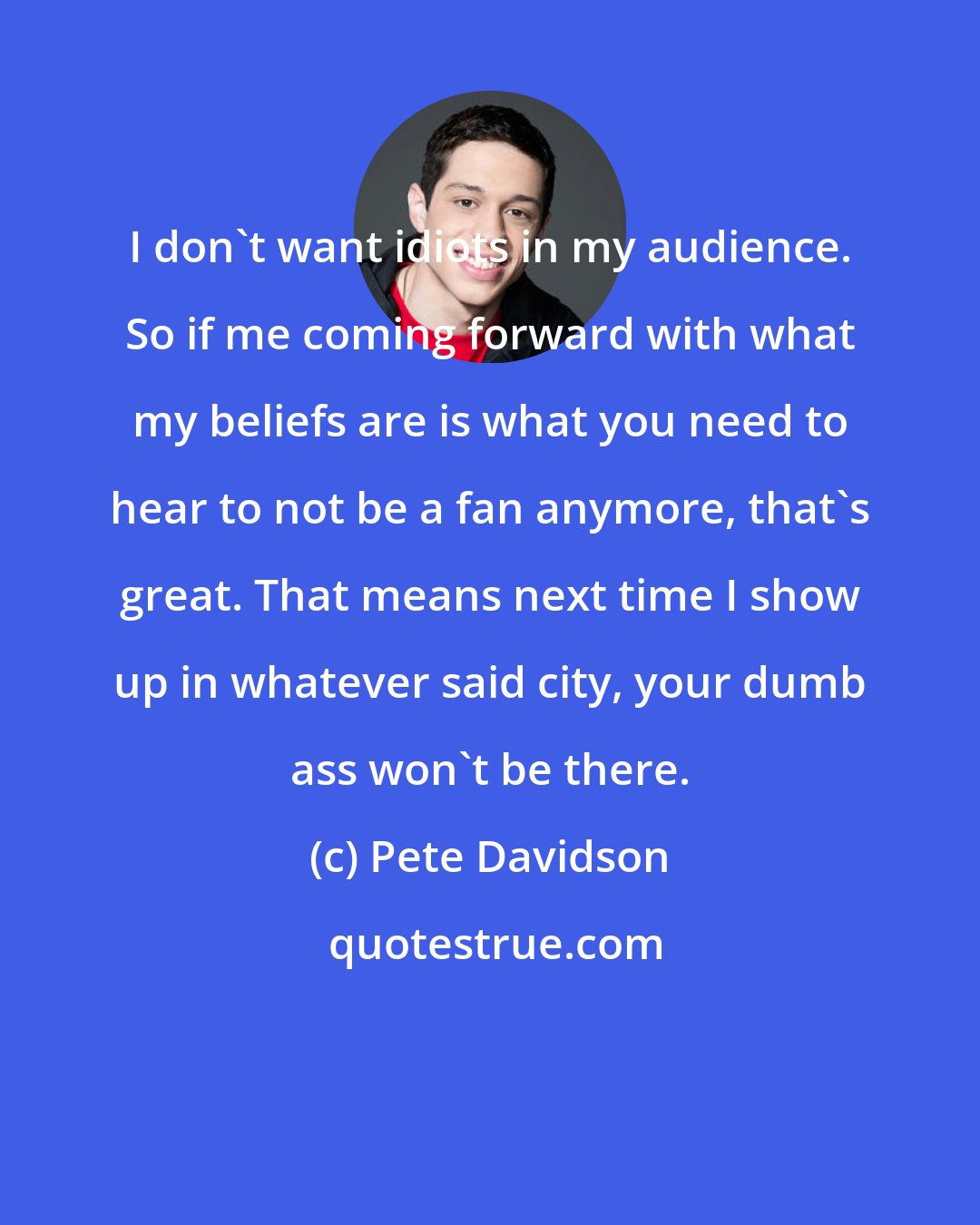 Pete Davidson: I don't want idiots in my audience. So if me coming forward with what my beliefs are is what you need to hear to not be a fan anymore, that's great. That means next time I show up in whatever said city, your dumb ass won't be there.
