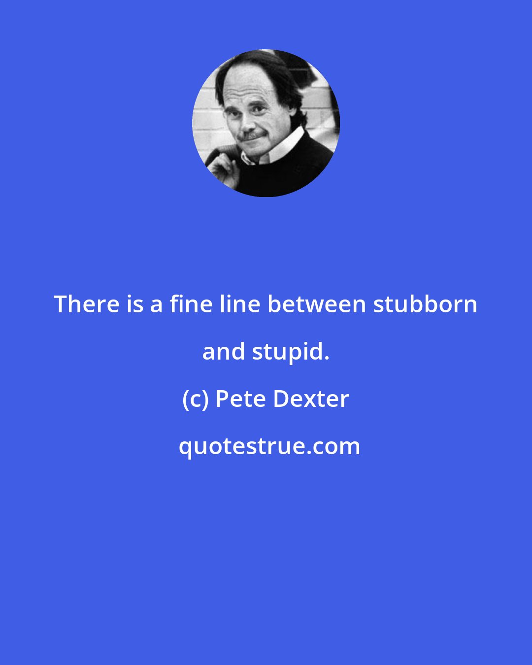Pete Dexter: There is a fine line between stubborn and stupid.
