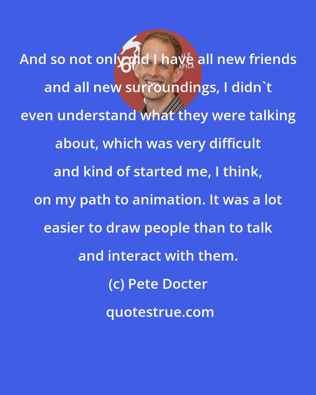 Pete Docter: And so not only did I have all new friends and all new surroundings, I didn't even understand what they were talking about, which was very difficult and kind of started me, I think, on my path to animation. It was a lot easier to draw people than to talk and interact with them.
