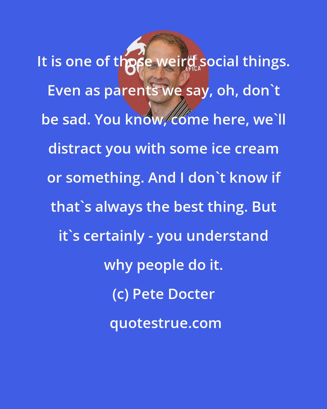 Pete Docter: It is one of those weird social things. Even as parents we say, oh, don't be sad. You know, come here, we'll distract you with some ice cream or something. And I don't know if that's always the best thing. But it's certainly - you understand why people do it.