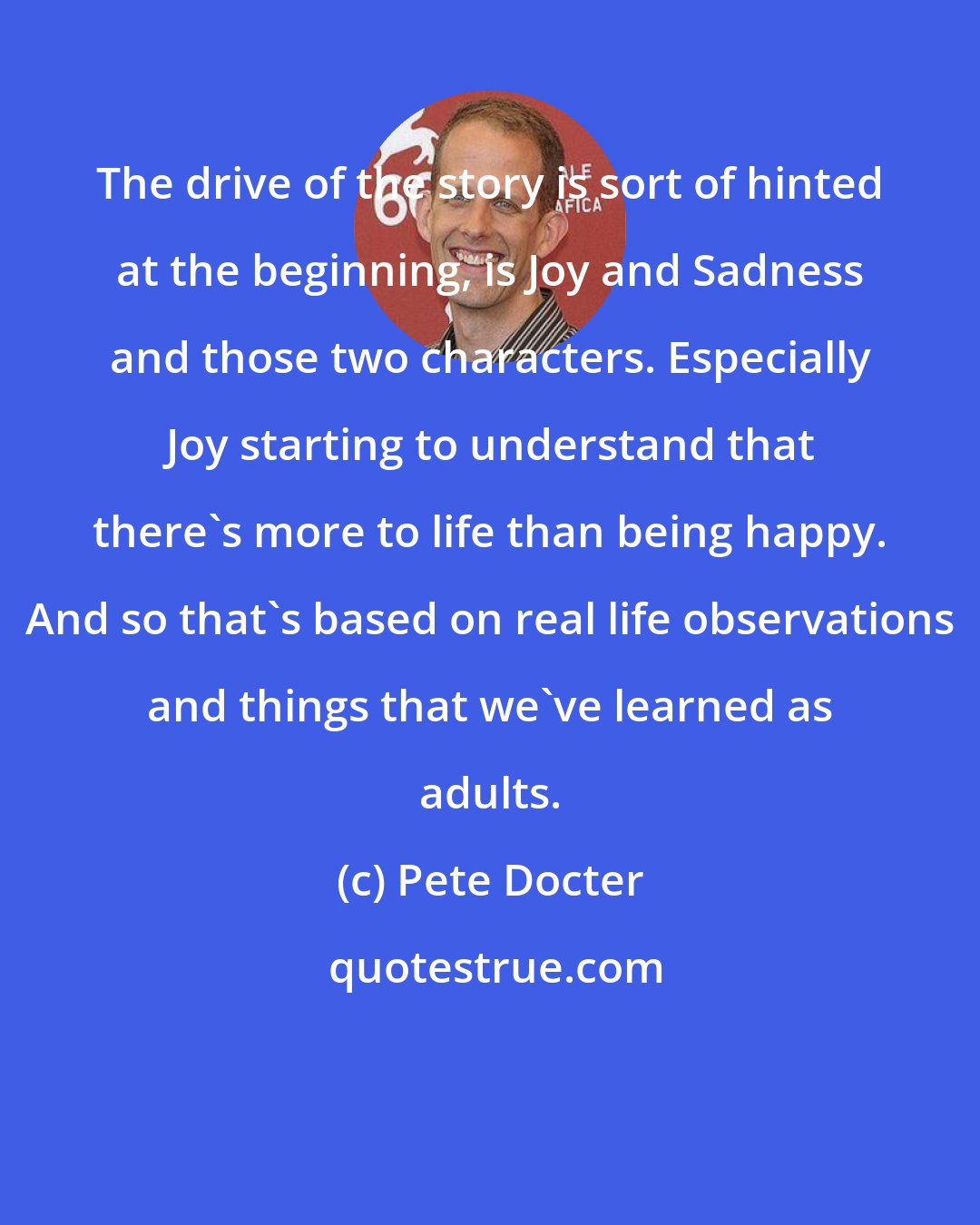 Pete Docter: The drive of the story is sort of hinted at the beginning, is Joy and Sadness and those two characters. Especially Joy starting to understand that there's more to life than being happy. And so that's based on real life observations and things that we've learned as adults.
