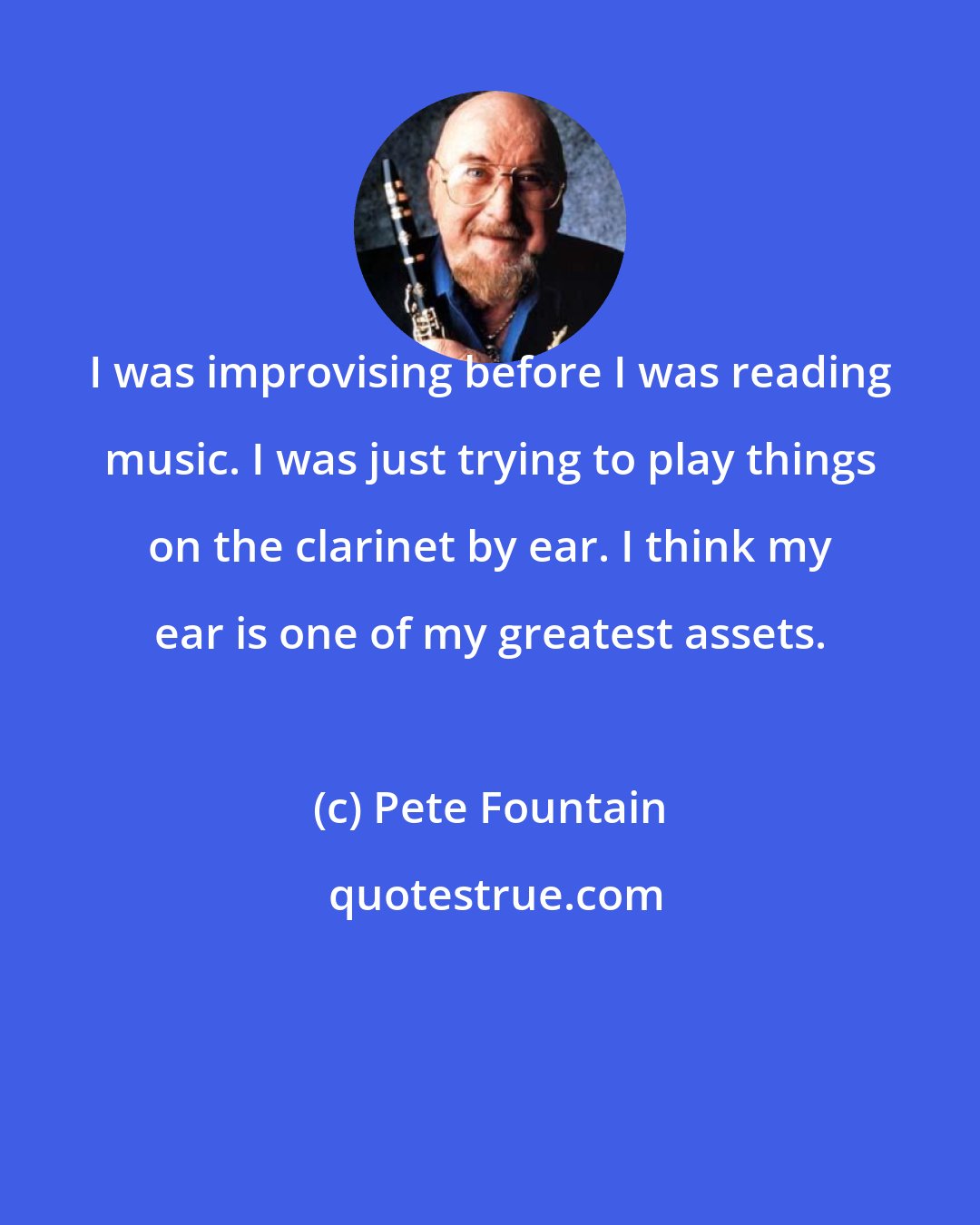 Pete Fountain: I was improvising before I was reading music. I was just trying to play things on the clarinet by ear. I think my ear is one of my greatest assets.