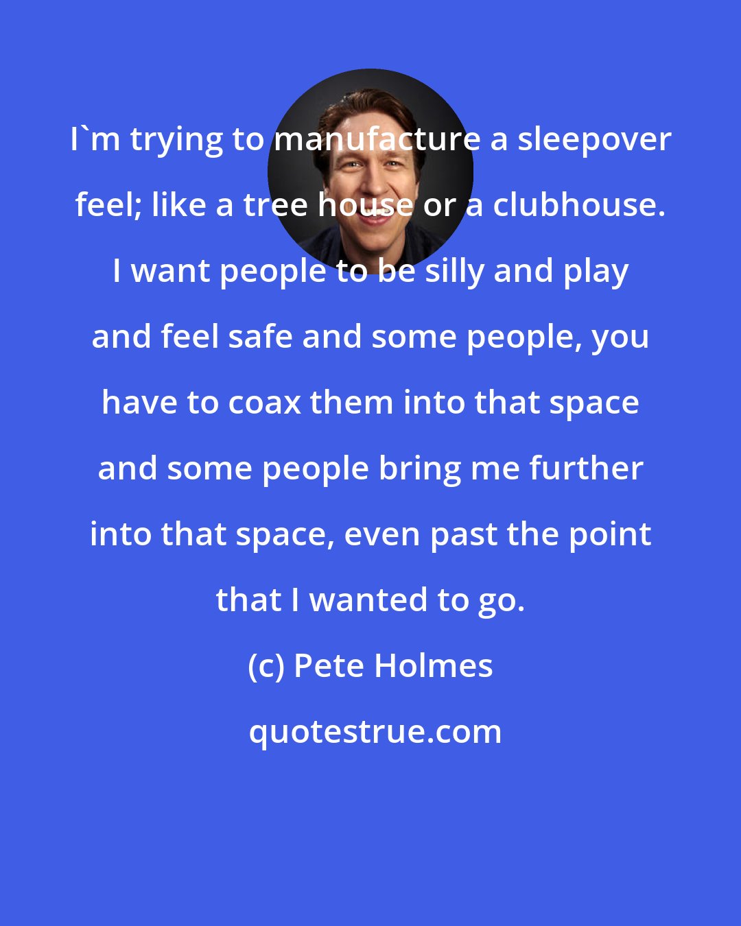 Pete Holmes: I'm trying to manufacture a sleepover feel; like a tree house or a clubhouse. I want people to be silly and play and feel safe and some people, you have to coax them into that space and some people bring me further into that space, even past the point that I wanted to go.