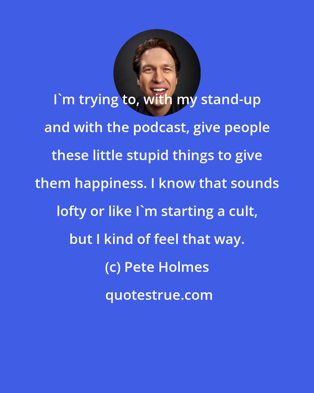 Pete Holmes: I'm trying to, with my stand-up and with the podcast, give people these little stupid things to give them happiness. I know that sounds lofty or like I'm starting a cult, but I kind of feel that way.