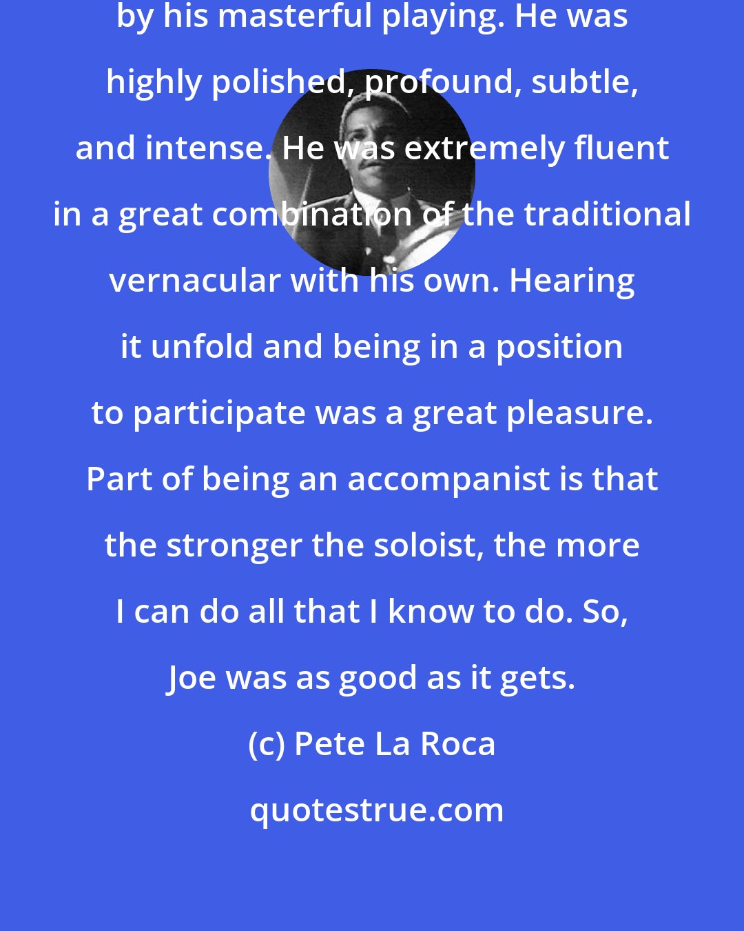 Pete La Roca: I was deeply impressed and moved by his masterful playing. He was highly polished, profound, subtle, and intense. He was extremely fluent in a great combination of the traditional vernacular with his own. Hearing it unfold and being in a position to participate was a great pleasure. Part of being an accompanist is that the stronger the soloist, the more I can do all that I know to do. So, Joe was as good as it gets.