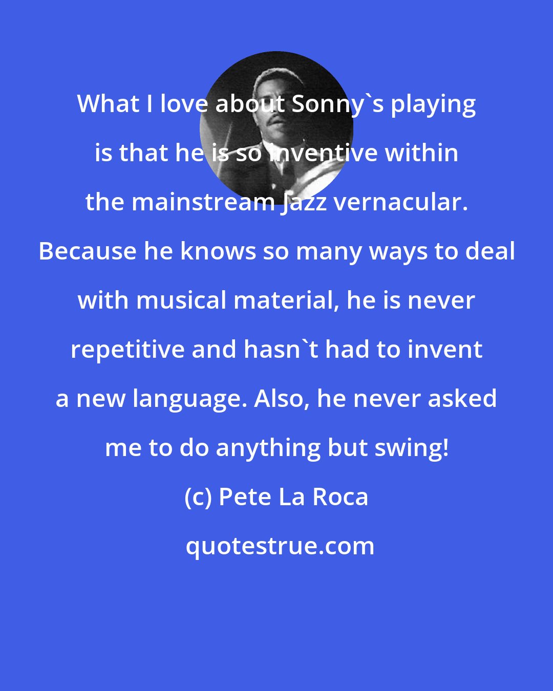 Pete La Roca: What I love about Sonny's playing is that he is so inventive within the mainstream Jazz vernacular. Because he knows so many ways to deal with musical material, he is never repetitive and hasn't had to invent a new language. Also, he never asked me to do anything but swing!