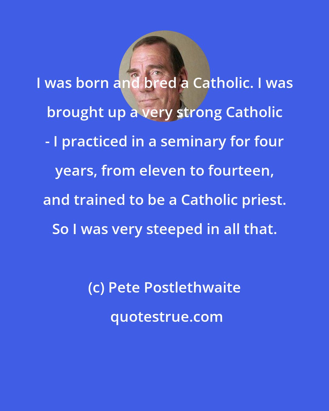 Pete Postlethwaite: I was born and bred a Catholic. I was brought up a very strong Catholic - I practiced in a seminary for four years, from eleven to fourteen, and trained to be a Catholic priest. So I was very steeped in all that.