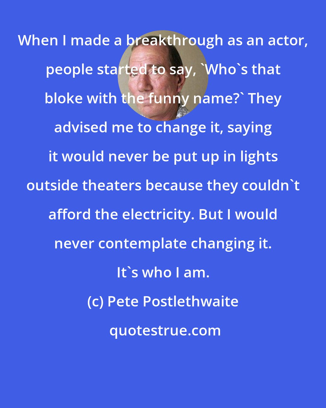Pete Postlethwaite: When I made a breakthrough as an actor, people started to say, 'Who's that bloke with the funny name?' They advised me to change it, saying it would never be put up in lights outside theaters because they couldn't afford the electricity. But I would never contemplate changing it. It's who I am.