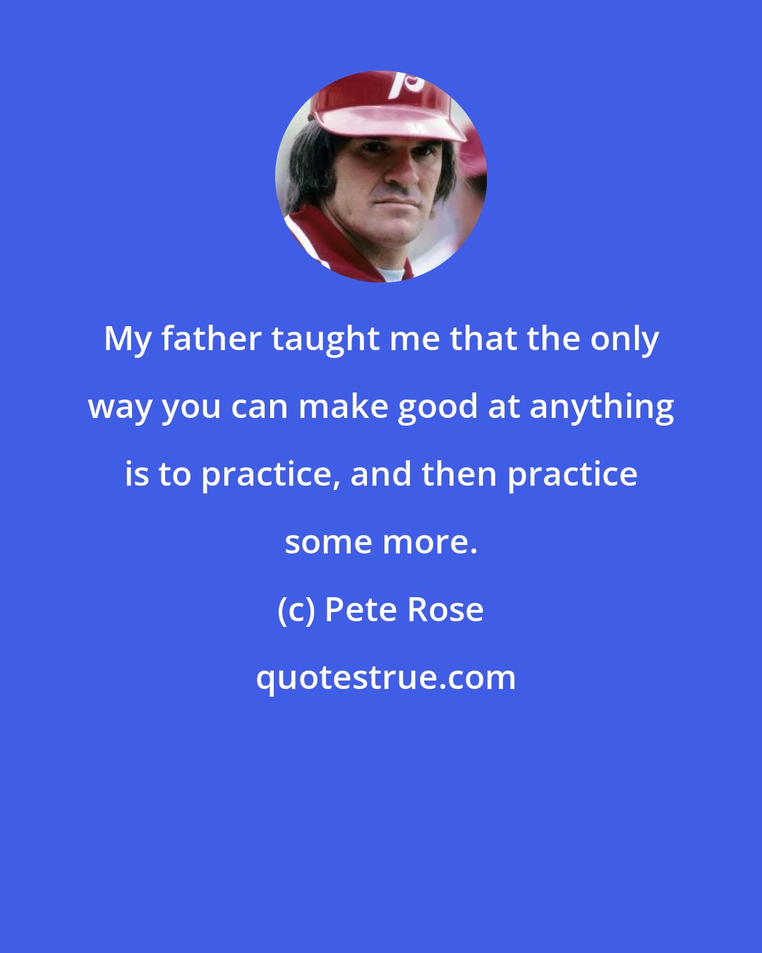 Pete Rose: My father taught me that the only way you can make good at anything is to practice, and then practice some more.