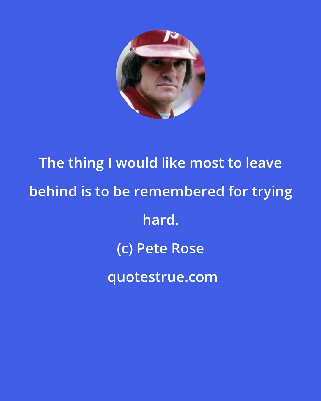 Pete Rose: The thing I would like most to leave behind is to be remembered for trying hard.
