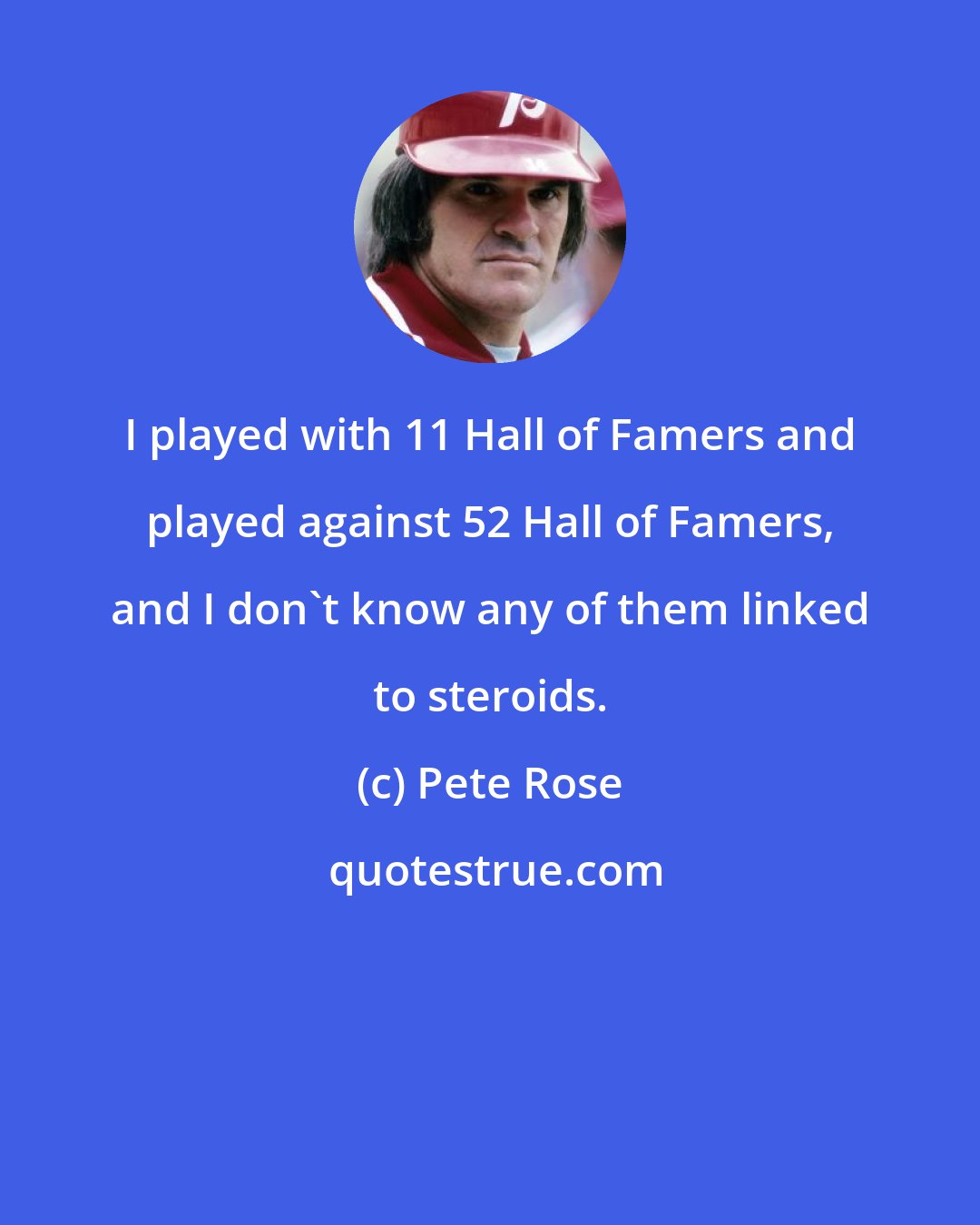 Pete Rose: I played with 11 Hall of Famers and played against 52 Hall of Famers, and I don't know any of them linked to steroids.