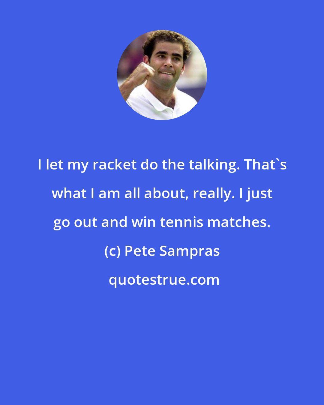 Pete Sampras: I let my racket do the talking. That's what I am all about, really. I just go out and win tennis matches.