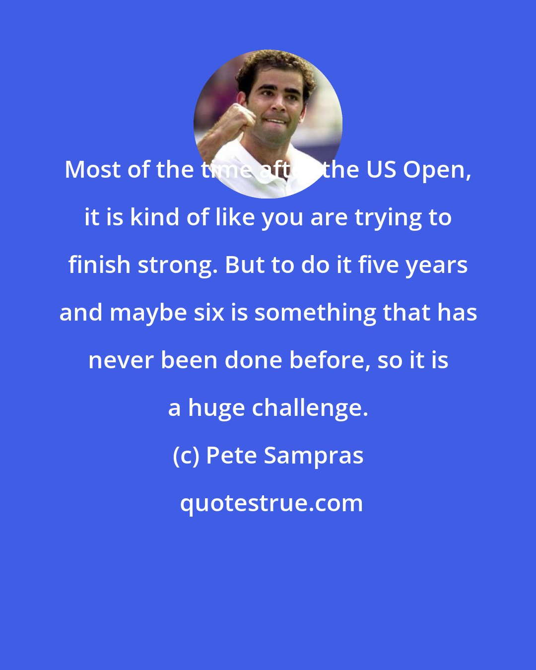 Pete Sampras: Most of the time after the US Open, it is kind of like you are trying to finish strong. But to do it five years and maybe six is something that has never been done before, so it is a huge challenge.