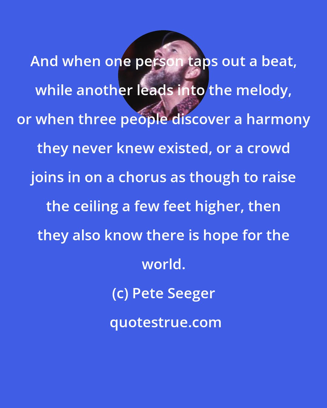Pete Seeger: And when one person taps out a beat, while another leads into the melody, or when three people discover a harmony they never knew existed, or a crowd joins in on a chorus as though to raise the ceiling a few feet higher, then they also know there is hope for the world.