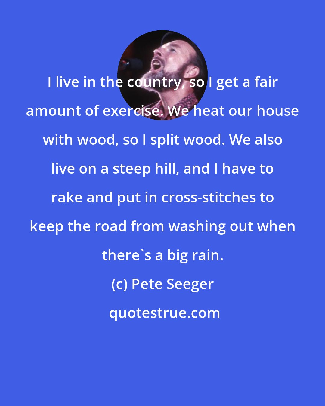 Pete Seeger: I live in the country, so I get a fair amount of exercise. We heat our house with wood, so I split wood. We also live on a steep hill, and I have to rake and put in cross-stitches to keep the road from washing out when there's a big rain.