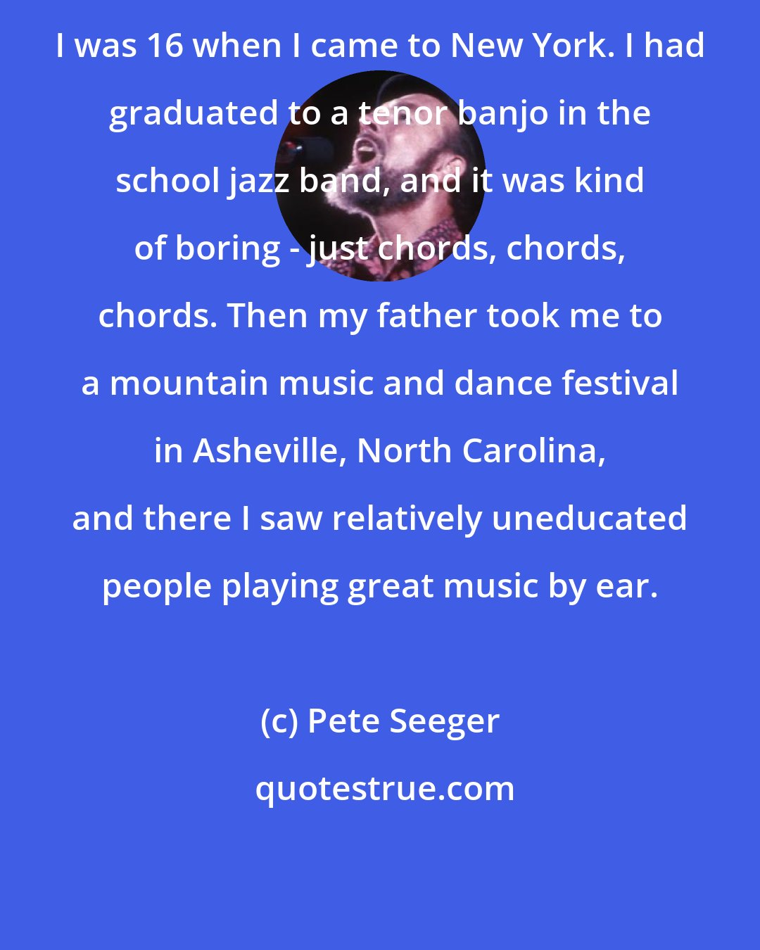 Pete Seeger: I was 16 when I came to New York. I had graduated to a tenor banjo in the school jazz band, and it was kind of boring - just chords, chords, chords. Then my father took me to a mountain music and dance festival in Asheville, North Carolina, and there I saw relatively uneducated people playing great music by ear.
