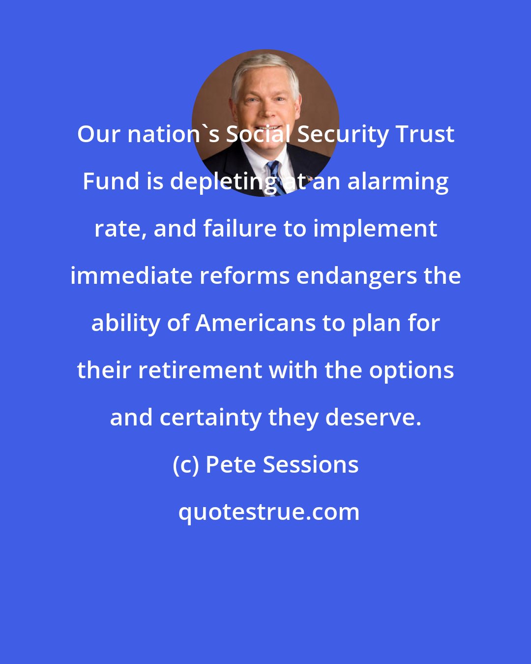 Pete Sessions: Our nation's Social Security Trust Fund is depleting at an alarming rate, and failure to implement immediate reforms endangers the ability of Americans to plan for their retirement with the options and certainty they deserve.