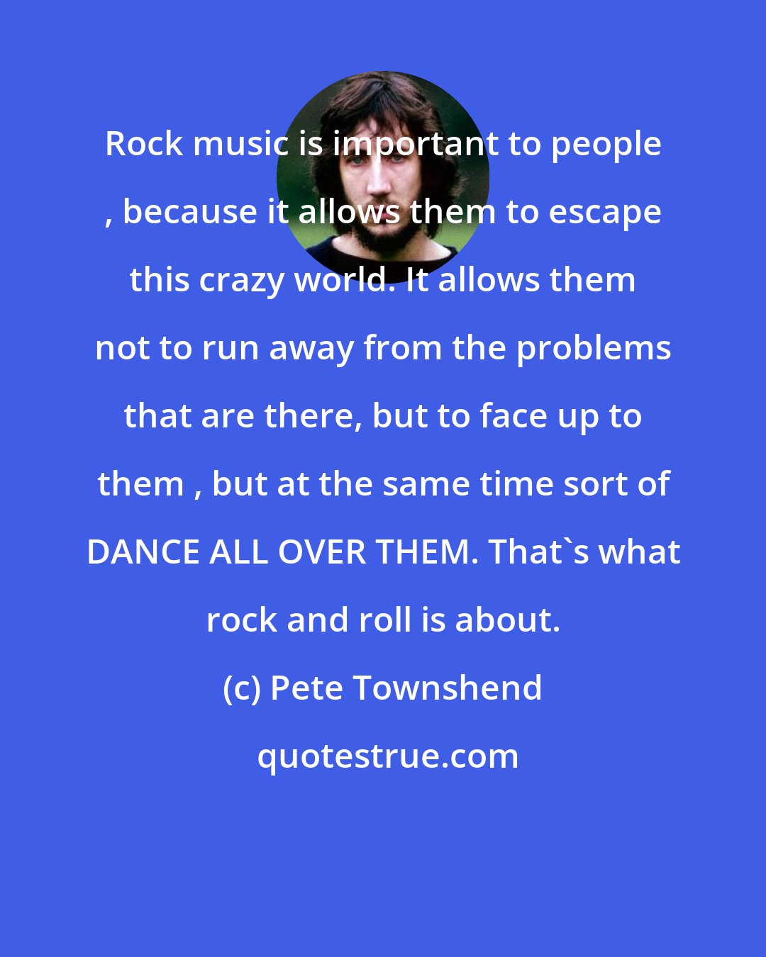 Pete Townshend: Rock music is important to people , because it allows them to escape this crazy world. It allows them not to run away from the problems that are there, but to face up to them , but at the same time sort of DANCE ALL OVER THEM. That's what rock and roll is about.