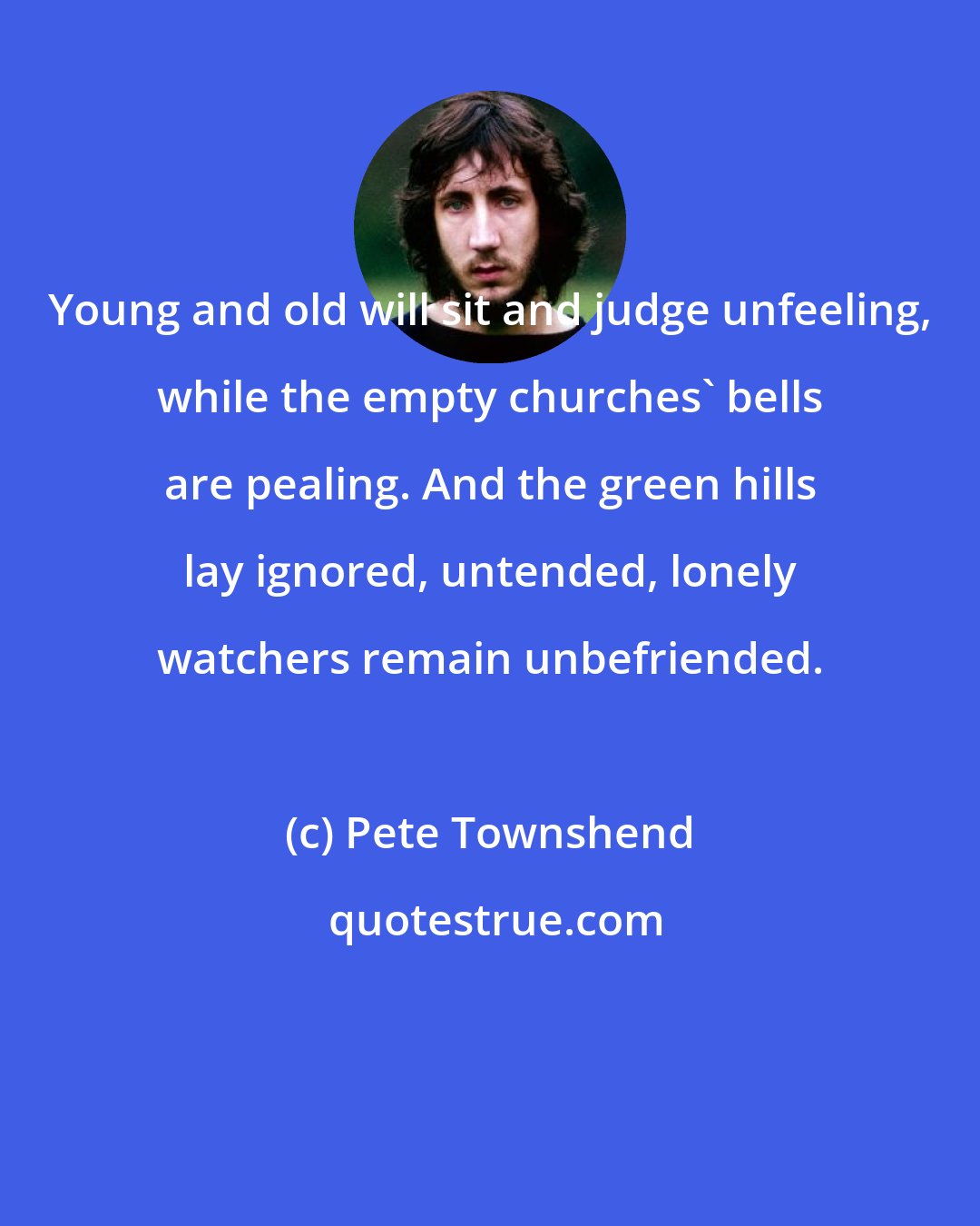 Pete Townshend: Young and old will sit and judge unfeeling, while the empty churches' bells are pealing. And the green hills lay ignored, untended, lonely watchers remain unbefriended.