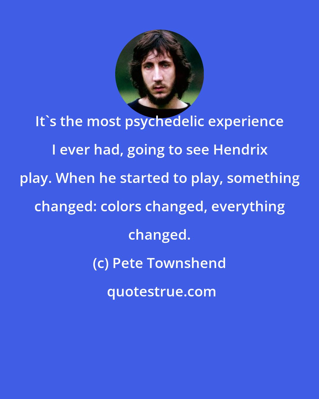 Pete Townshend: It's the most psychedelic experience I ever had, going to see Hendrix play. When he started to play, something changed: colors changed, everything changed.