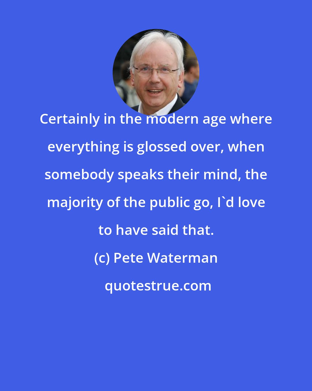 Pete Waterman: Certainly in the modern age where everything is glossed over, when somebody speaks their mind, the majority of the public go, I'd love to have said that.