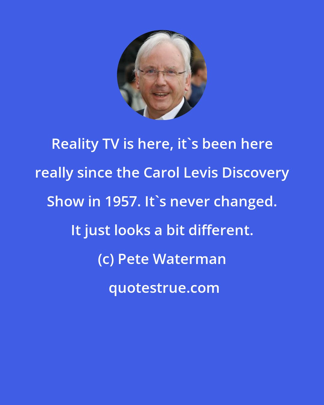 Pete Waterman: Reality TV is here, it's been here really since the Carol Levis Discovery Show in 1957. It's never changed. It just looks a bit different.