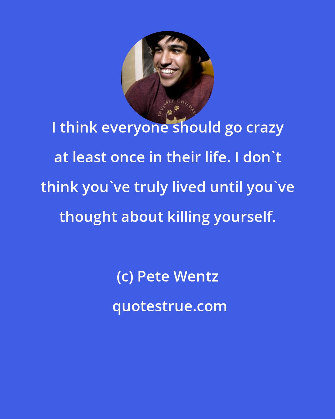 Pete Wentz: I think everyone should go crazy at least once in their life. I don't think you've truly lived until you've thought about killing yourself.