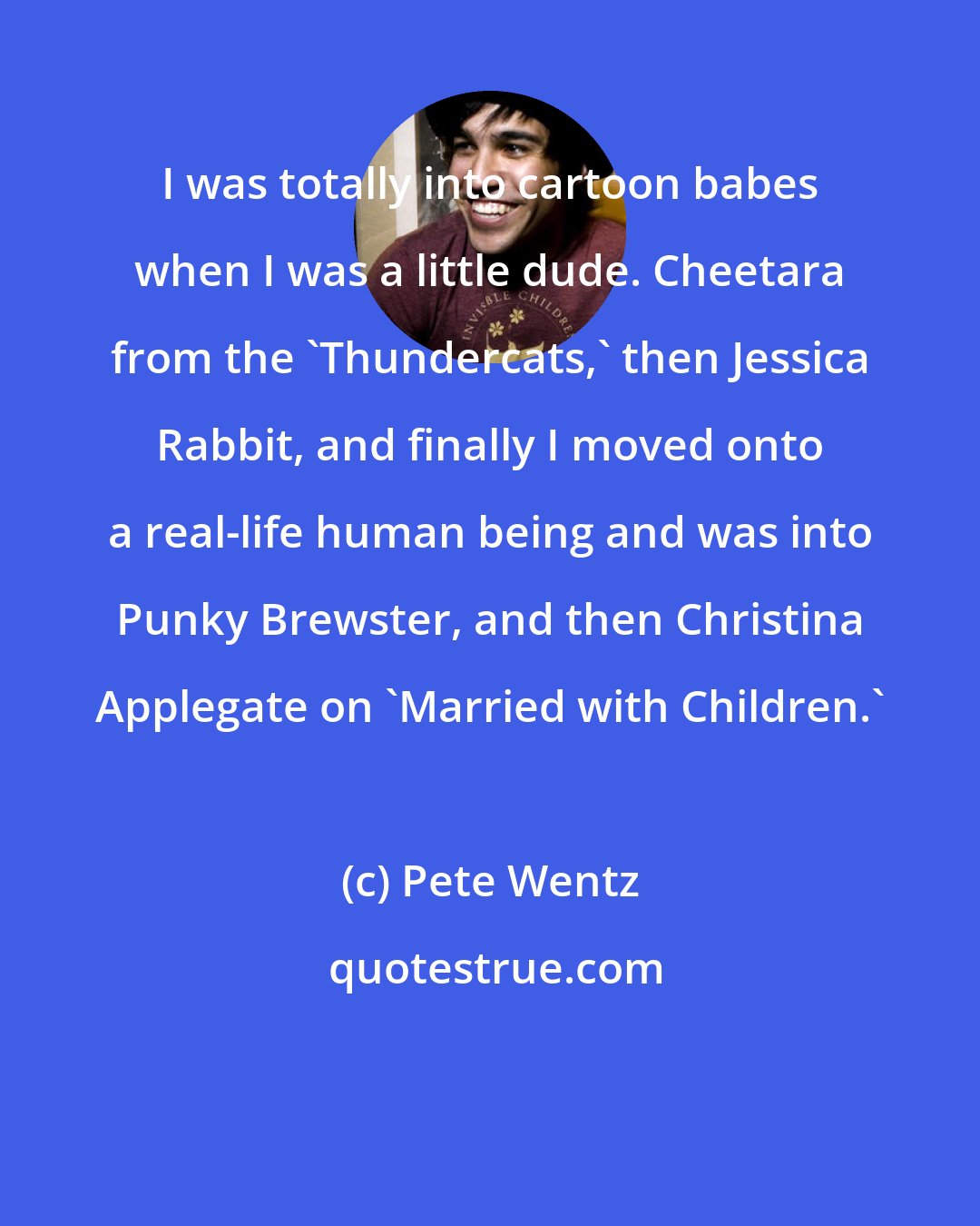 Pete Wentz: I was totally into cartoon babes when I was a little dude. Cheetara from the 'Thundercats,' then Jessica Rabbit, and finally I moved onto a real-life human being and was into Punky Brewster, and then Christina Applegate on 'Married with Children.'