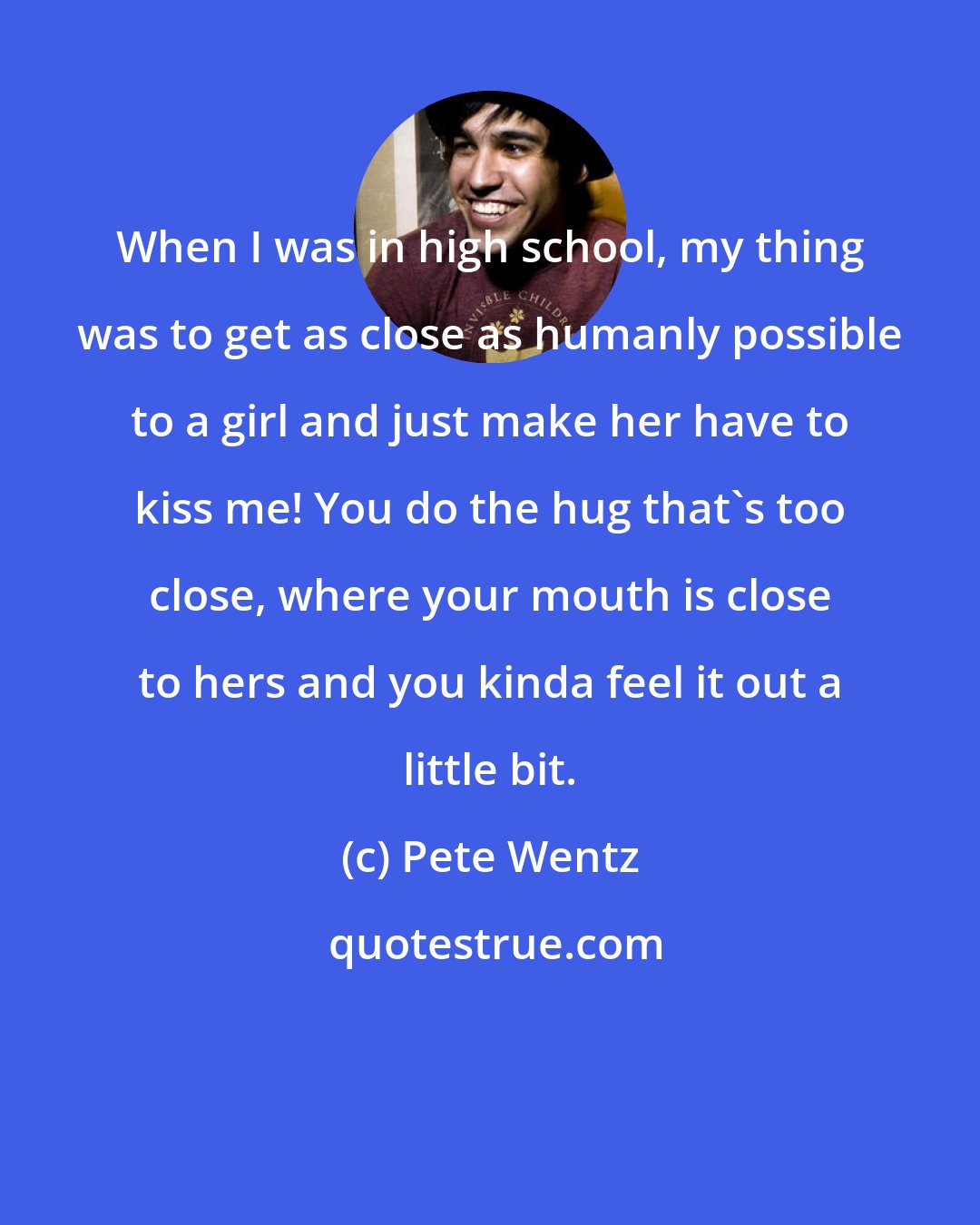 Pete Wentz: When I was in high school, my thing was to get as close as humanly possible to a girl and just make her have to kiss me! You do the hug that's too close, where your mouth is close to hers and you kinda feel it out a little bit.