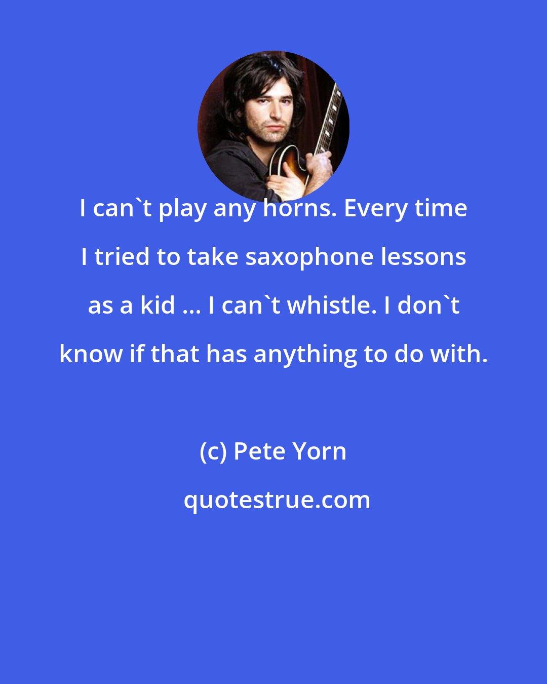 Pete Yorn: I can't play any horns. Every time I tried to take saxophone lessons as a kid ... I can't whistle. I don't know if that has anything to do with.