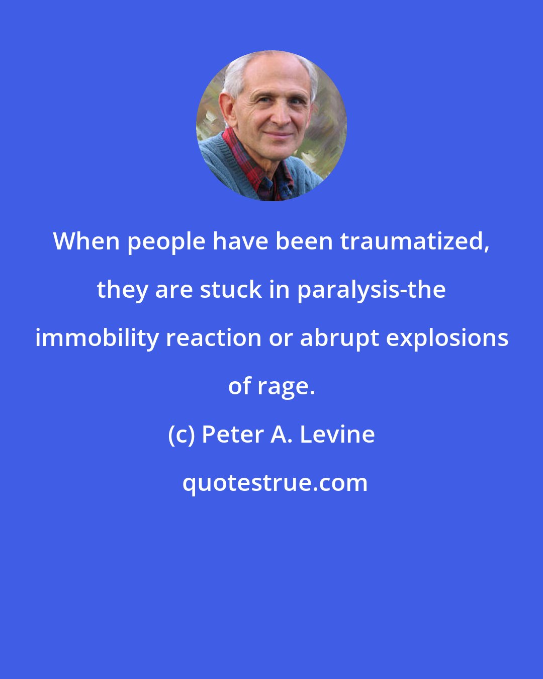 Peter A. Levine: When people have been traumatized, they are stuck in paralysis-the immobility reaction or abrupt explosions of rage.
