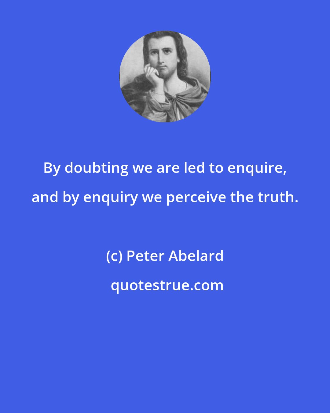 Peter Abelard: By doubting we are led to enquire, and by enquiry we perceive the truth.