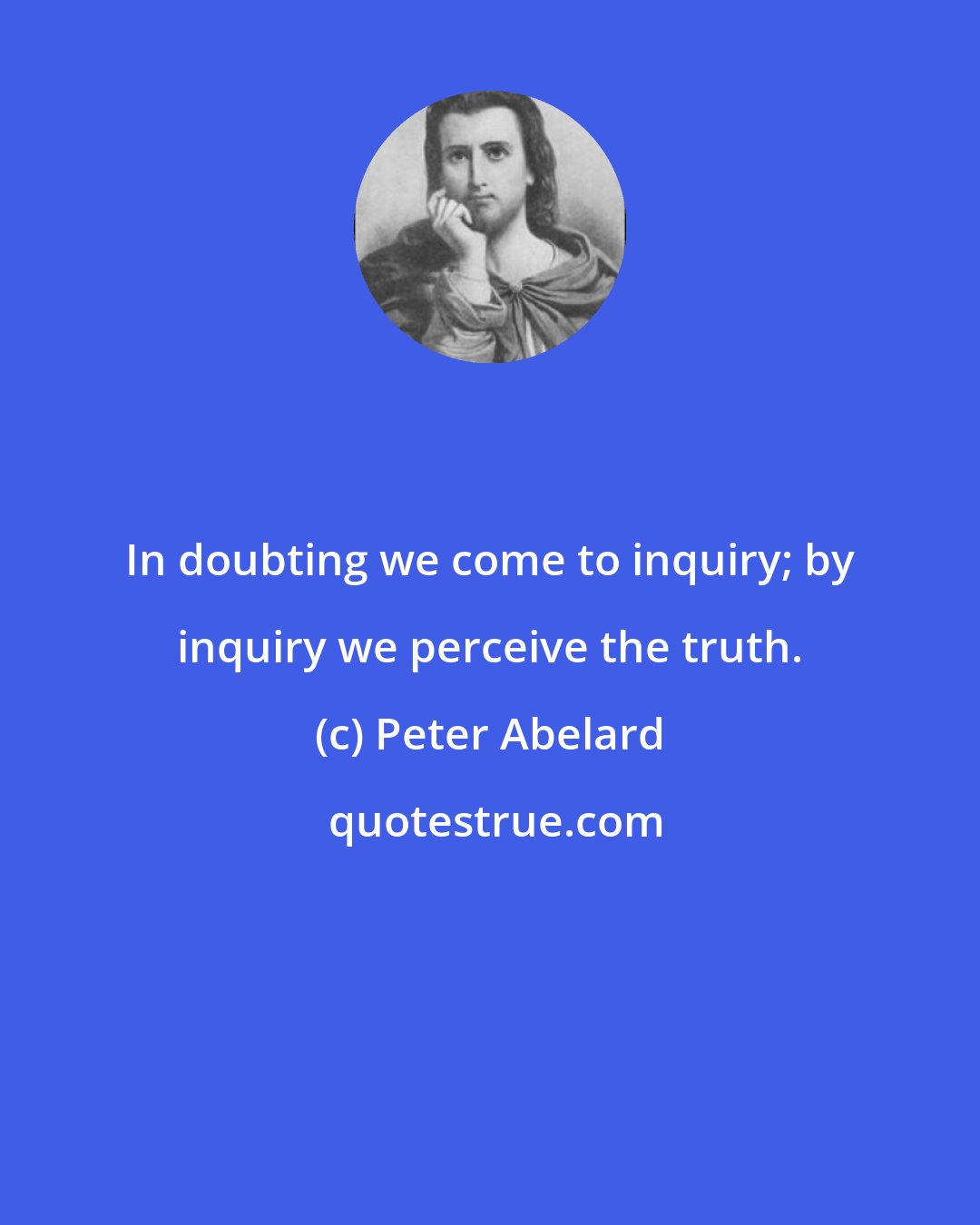 Peter Abelard: In doubting we come to inquiry; by inquiry we perceive the truth.