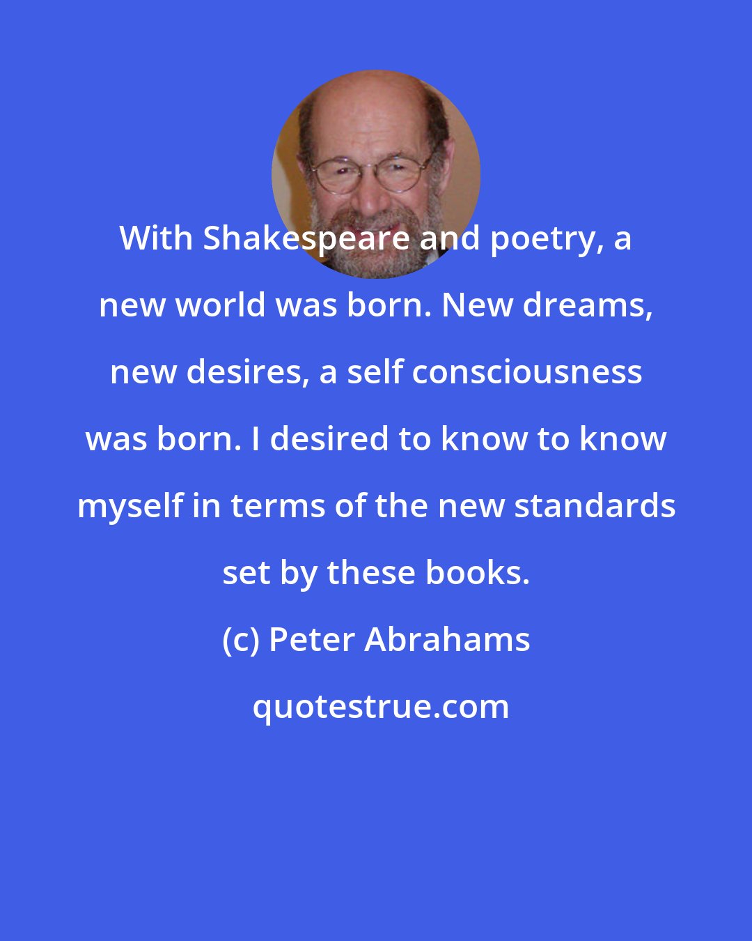 Peter Abrahams: With Shakespeare and poetry, a new world was born. New dreams, new desires, a self consciousness was born. I desired to know to know myself in terms of the new standards set by these books.
