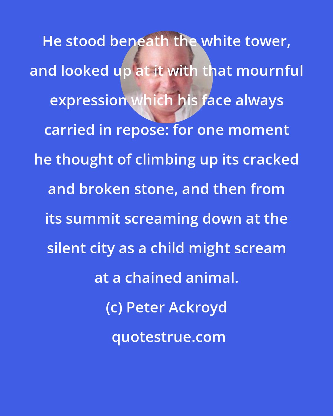 Peter Ackroyd: He stood beneath the white tower, and looked up at it with that mournful expression which his face always carried in repose: for one moment he thought of climbing up its cracked and broken stone, and then from its summit screaming down at the silent city as a child might scream at a chained animal.