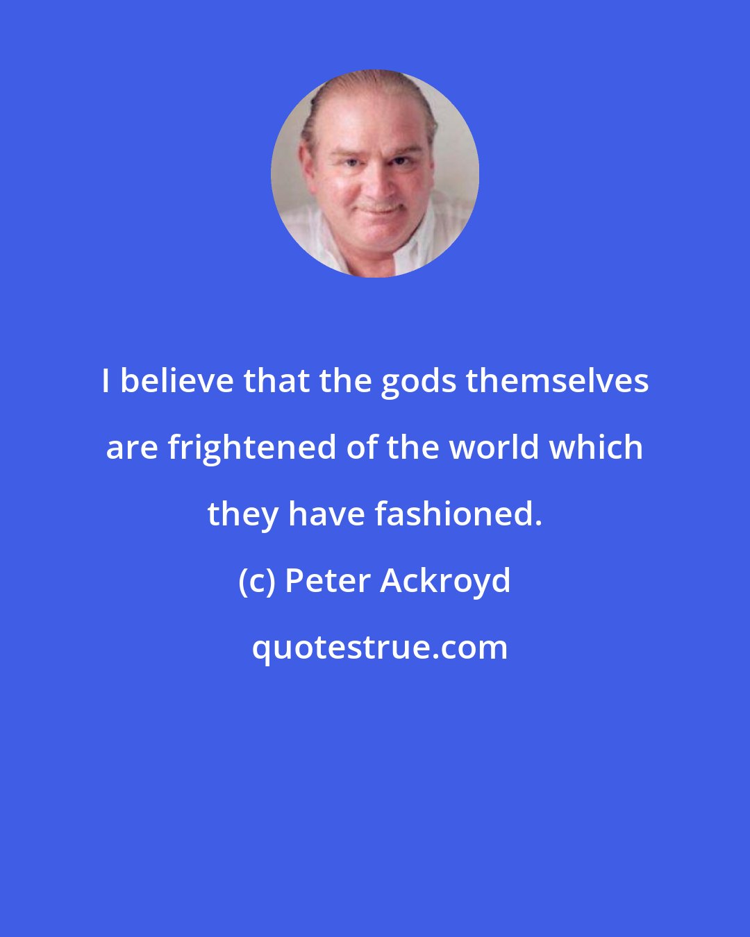 Peter Ackroyd: I believe that the gods themselves are frightened of the world which they have fashioned.