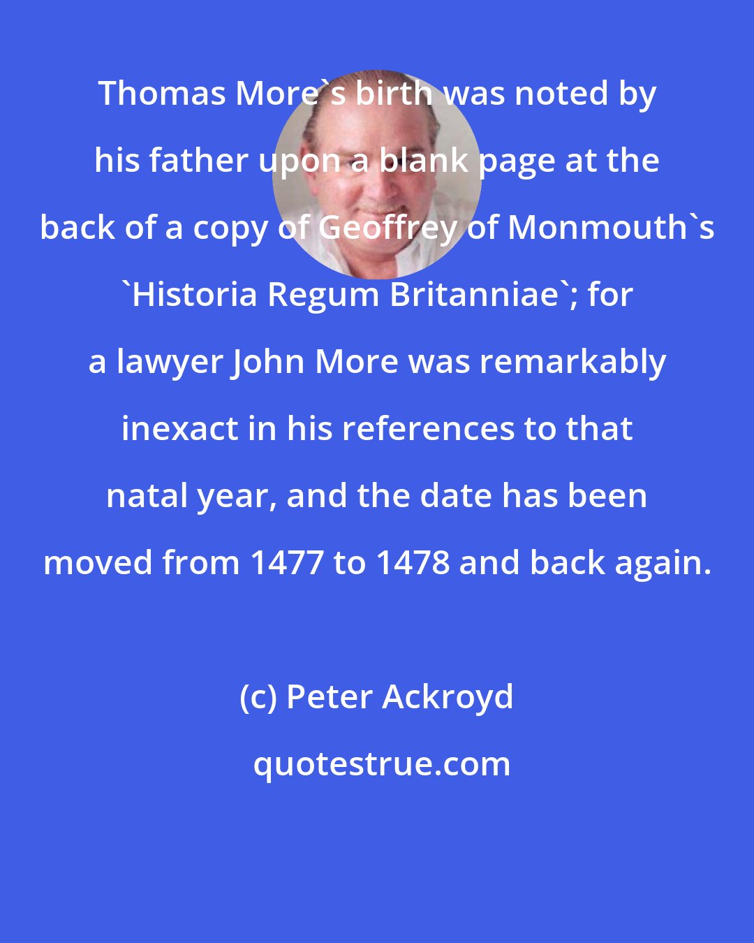 Peter Ackroyd: Thomas More's birth was noted by his father upon a blank page at the back of a copy of Geoffrey of Monmouth's 'Historia Regum Britanniae'; for a lawyer John More was remarkably inexact in his references to that natal year, and the date has been moved from 1477 to 1478 and back again.