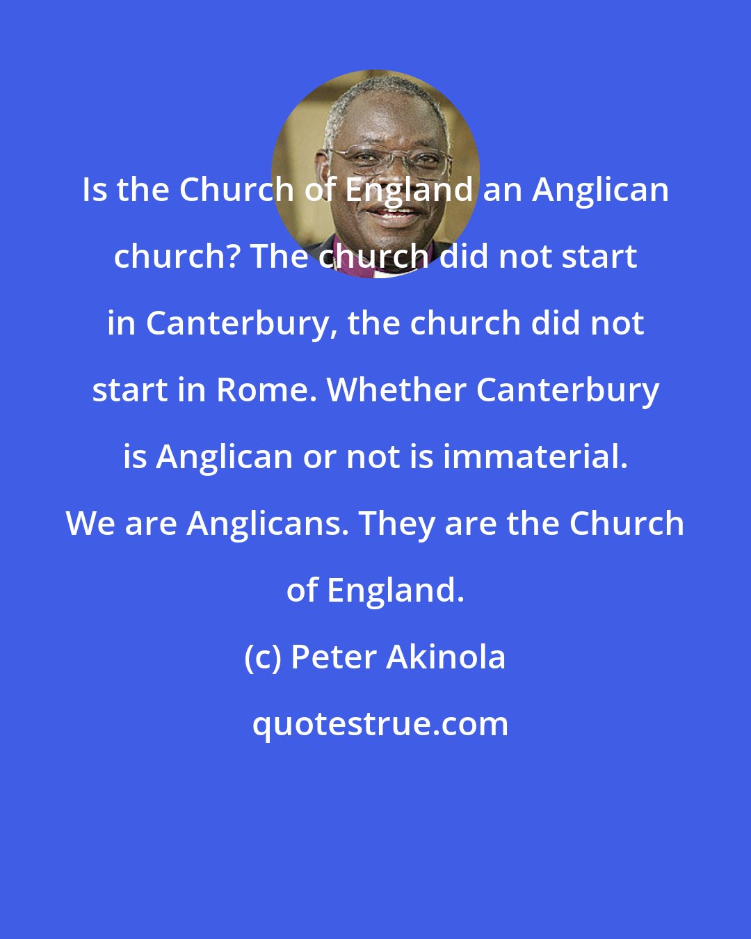 Peter Akinola: Is the Church of England an Anglican church? The church did not start in Canterbury, the church did not start in Rome. Whether Canterbury is Anglican or not is immaterial. We are Anglicans. They are the Church of England.