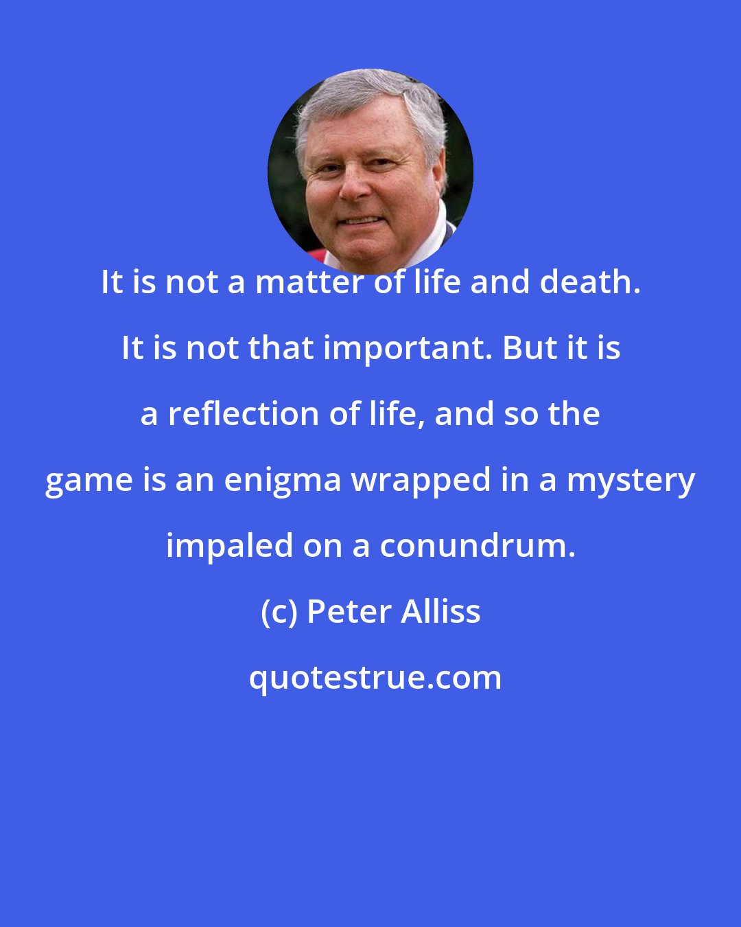 Peter Alliss: It is not a matter of life and death. It is not that important. But it is a reflection of life, and so the game is an enigma wrapped in a mystery impaled on a conundrum.