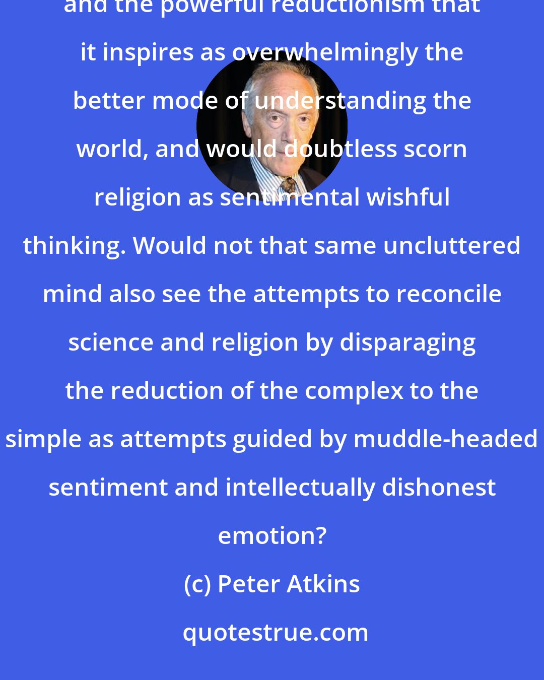 Peter Atkins: Someone with a fresh mind, one not conditioned by upbringing and environment, would doubtless look at science and the powerful reductionism that it inspires as overwhelmingly the better mode of understanding the world, and would doubtless scorn religion as sentimental wishful thinking. Would not that same uncluttered mind also see the attempts to reconcile science and religion by disparaging the reduction of the complex to the simple as attempts guided by muddle-headed sentiment and intellectually dishonest emotion?