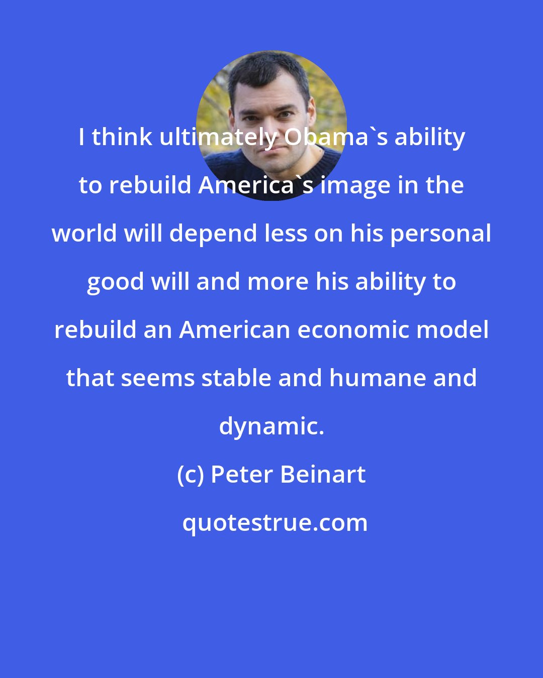 Peter Beinart: I think ultimately Obama's ability to rebuild America's image in the world will depend less on his personal good will and more his ability to rebuild an American economic model that seems stable and humane and dynamic.