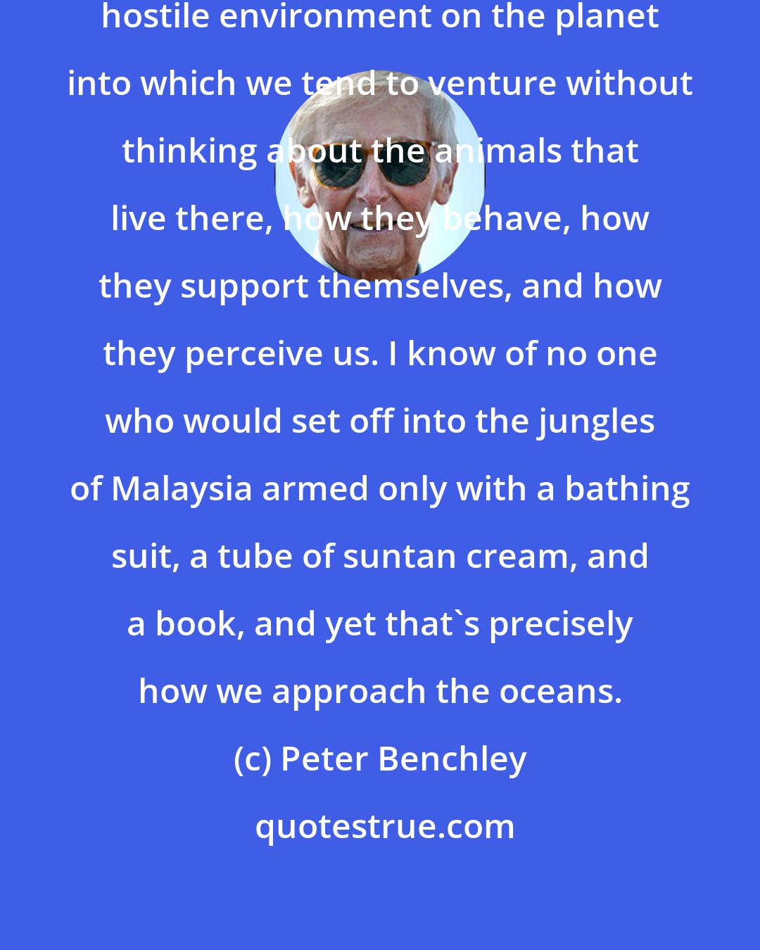 Peter Benchley: The ocean is the only alien and potentially hostile environment on the planet into which we tend to venture without thinking about the animals that live there, how they behave, how they support themselves, and how they perceive us. I know of no one who would set off into the jungles of Malaysia armed only with a bathing suit, a tube of suntan cream, and a book, and yet that's precisely how we approach the oceans.
