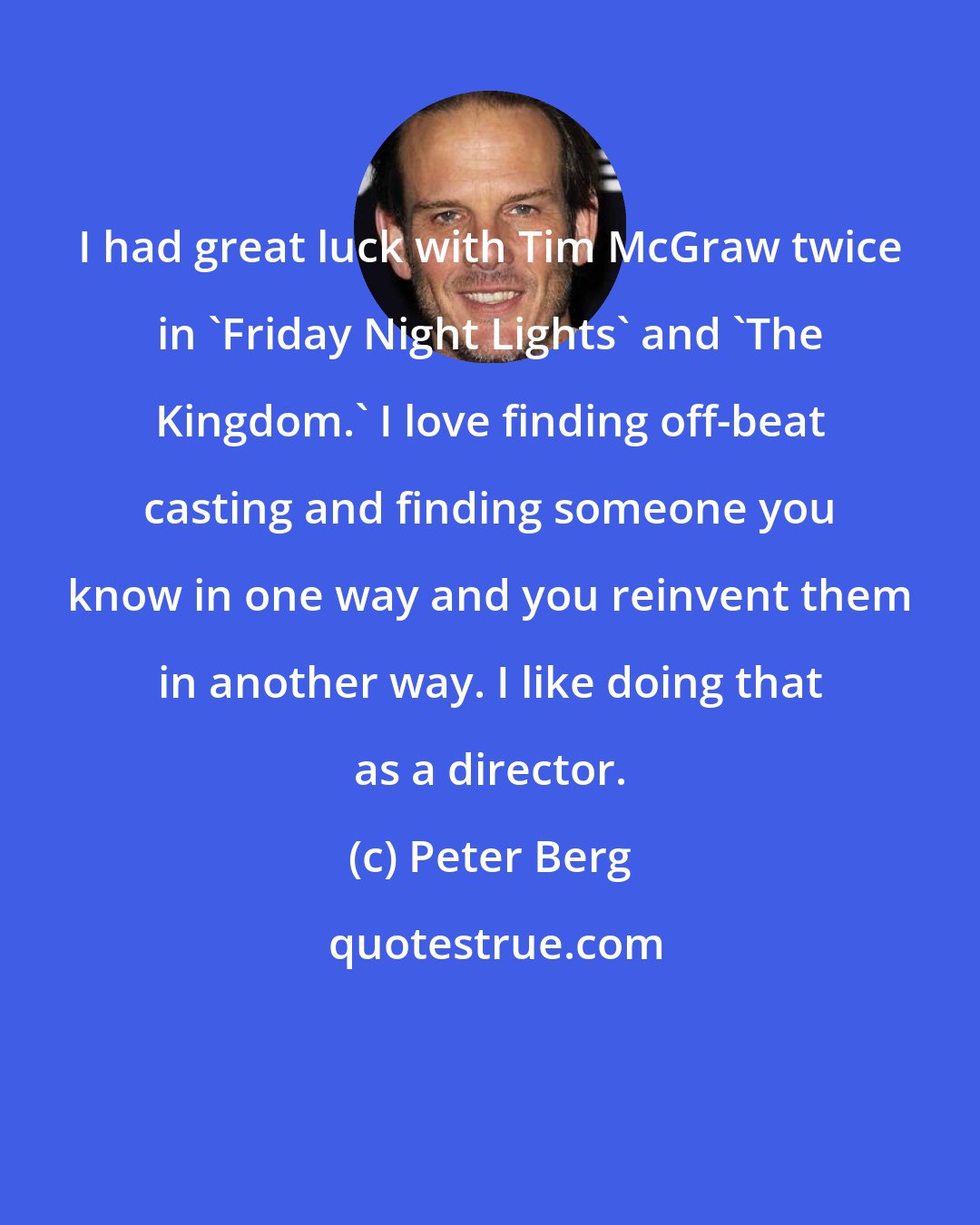 Peter Berg: I had great luck with Tim McGraw twice in 'Friday Night Lights' and 'The Kingdom.' I love finding off-beat casting and finding someone you know in one way and you reinvent them in another way. I like doing that as a director.