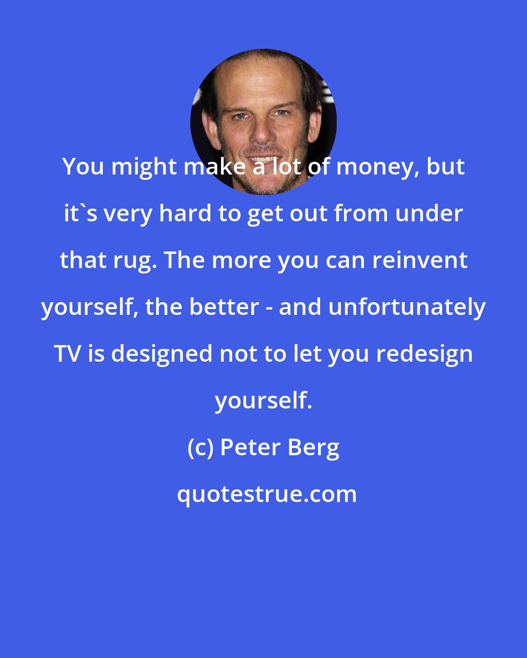Peter Berg: You might make a lot of money, but it's very hard to get out from under that rug. The more you can reinvent yourself, the better - and unfortunately TV is designed not to let you redesign yourself.