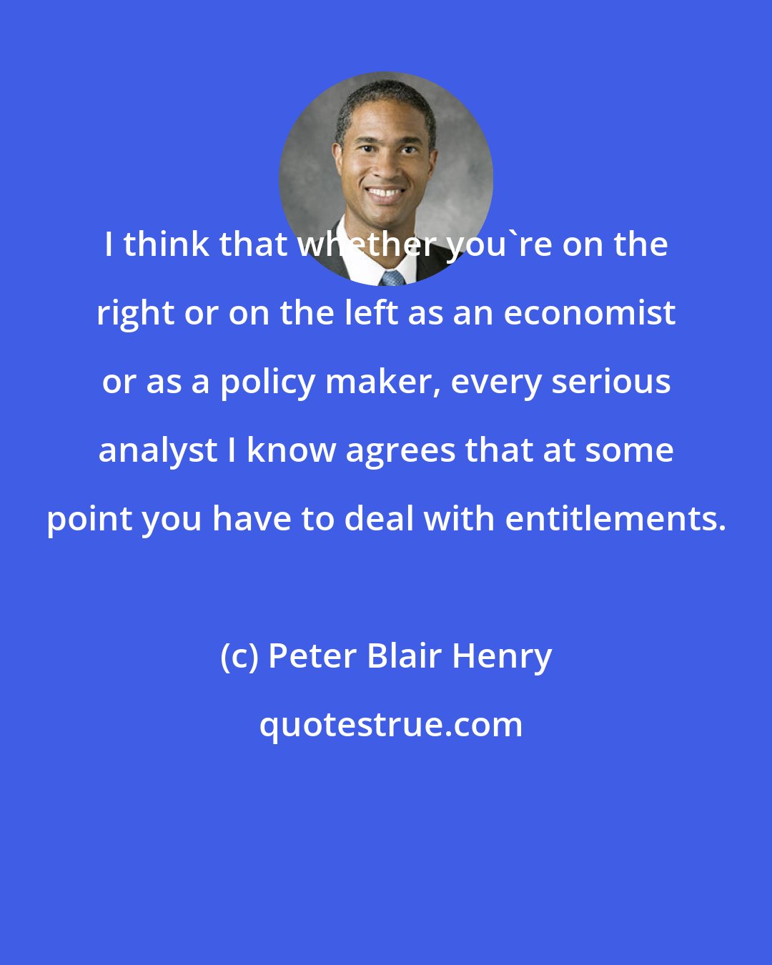 Peter Blair Henry: I think that whether you're on the right or on the left as an economist or as a policy maker, every serious analyst I know agrees that at some point you have to deal with entitlements.