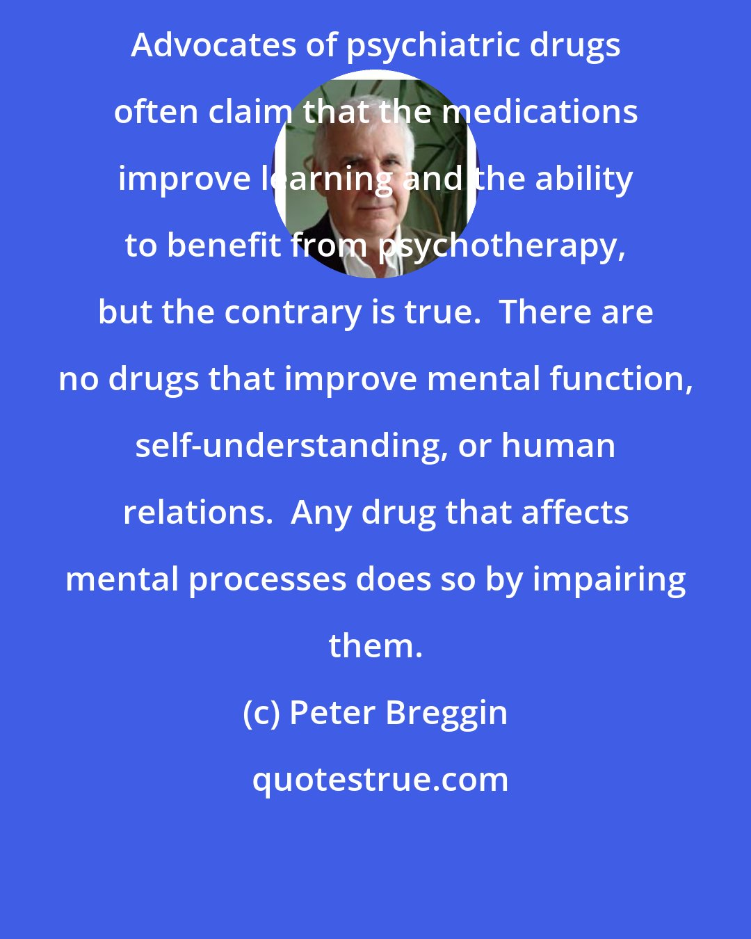 Peter Breggin: Advocates of psychiatric drugs often claim that the medications improve learning and the ability to benefit from psychotherapy, but the contrary is true.  There are no drugs that improve mental function, self-understanding, or human relations.  Any drug that affects mental processes does so by impairing them.