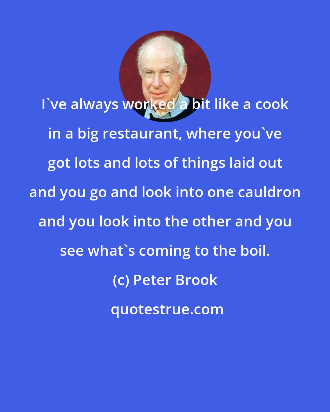 Peter Brook: I've always worked a bit like a cook in a big restaurant, where you've got lots and lots of things laid out and you go and look into one cauldron and you look into the other and you see what's coming to the boil.