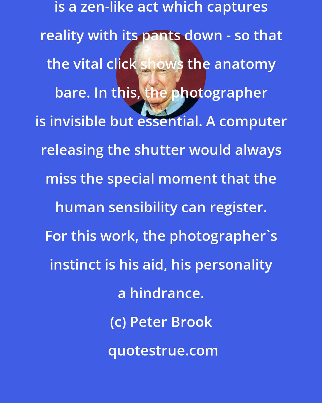 Peter Brook: One view of photography is that it is a zen-like act which captures reality with its pants down - so that the vital click shows the anatomy bare. In this, the photographer is invisible but essential. A computer releasing the shutter would always miss the special moment that the human sensibility can register. For this work, the photographer's instinct is his aid, his personality a hindrance.