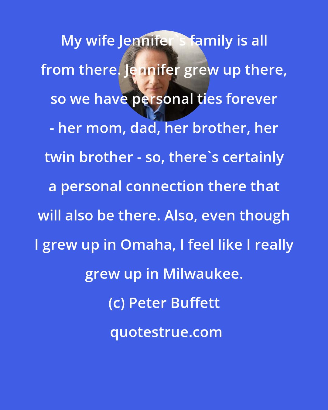 Peter Buffett: My wife Jennifer's family is all from there. Jennifer grew up there, so we have personal ties forever - her mom, dad, her brother, her twin brother - so, there's certainly a personal connection there that will also be there. Also, even though I grew up in Omaha, I feel like I really grew up in Milwaukee.