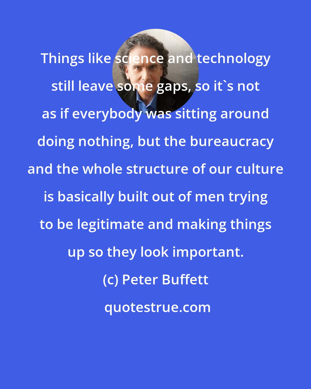 Peter Buffett: Things like science and technology still leave some gaps, so it's not as if everybody was sitting around doing nothing, but the bureaucracy and the whole structure of our culture is basically built out of men trying to be legitimate and making things up so they look important.